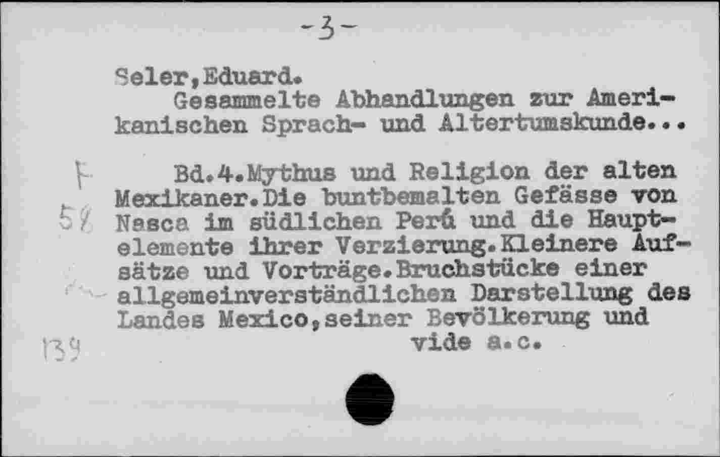 ﻿-ъ-
Seler,Eduard.
Gesammelte Abhandlungen zur Amerikanischen Sprach- und Altertumskunde...
Bd.4.Mythus und Religion der alten Mexikaner.Die buntbemalten Gefässe von t ? Nesca im südlichen Perü und die Hauptelemente ihrer Verzierung. Kleinere Aufsätze und Vorträge. Bruchstücke einer allgemeinverständlichen Darstellung des Landes Mexico,seiner Bevölkerung und vide a.c.